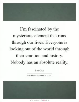 I’m fascinated by the mysterious element that runs through our lives. Everyone is looking out of the world through their emotion and history. Nobody has an absolute reality Picture Quote #1