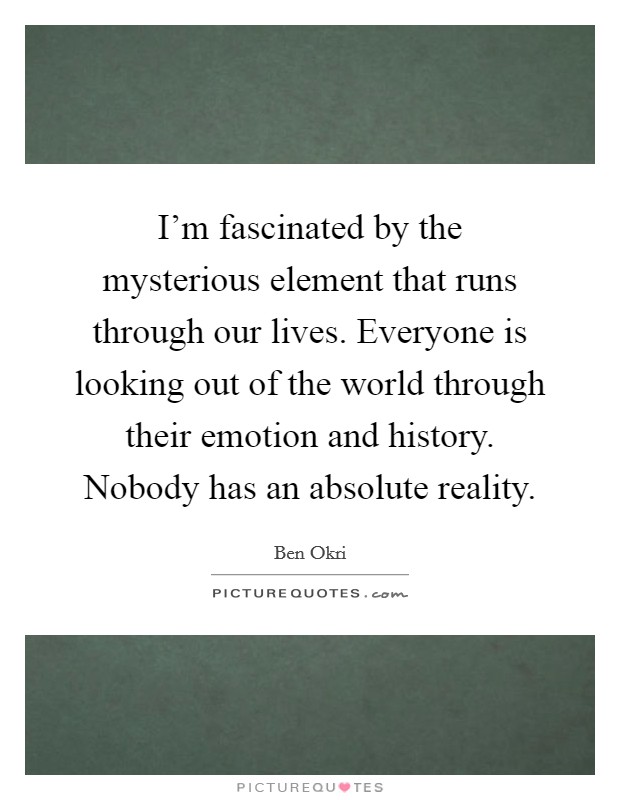 I'm fascinated by the mysterious element that runs through our lives. Everyone is looking out of the world through their emotion and history. Nobody has an absolute reality Picture Quote #1