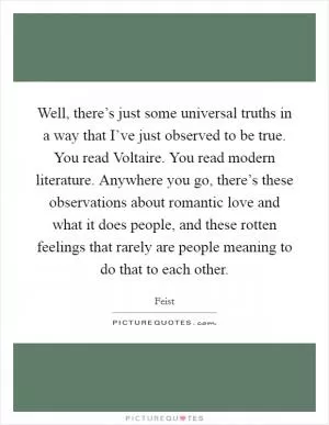 Well, there’s just some universal truths in a way that I’ve just observed to be true. You read Voltaire. You read modern literature. Anywhere you go, there’s these observations about romantic love and what it does people, and these rotten feelings that rarely are people meaning to do that to each other Picture Quote #1