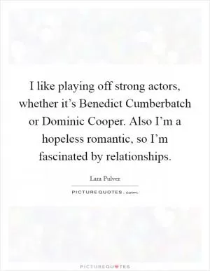 I like playing off strong actors, whether it’s Benedict Cumberbatch or Dominic Cooper. Also I’m a hopeless romantic, so I’m fascinated by relationships Picture Quote #1
