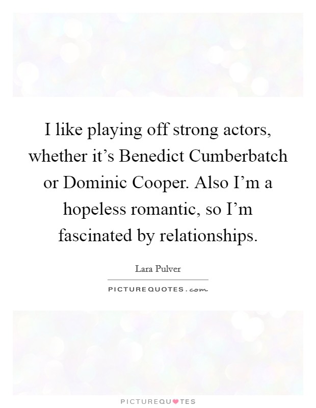 I like playing off strong actors, whether it's Benedict Cumberbatch or Dominic Cooper. Also I'm a hopeless romantic, so I'm fascinated by relationships Picture Quote #1