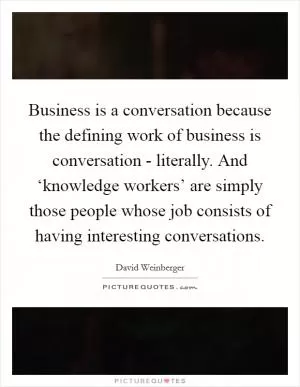Business is a conversation because the defining work of business is conversation - literally. And ‘knowledge workers’ are simply those people whose job consists of having interesting conversations Picture Quote #1