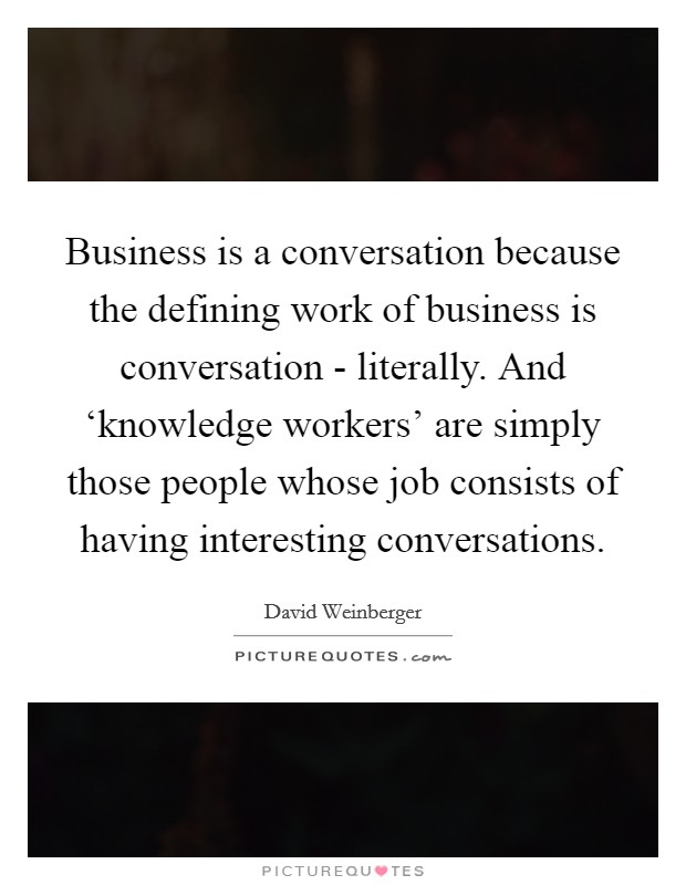 Business is a conversation because the defining work of business is conversation - literally. And ‘knowledge workers' are simply those people whose job consists of having interesting conversations Picture Quote #1