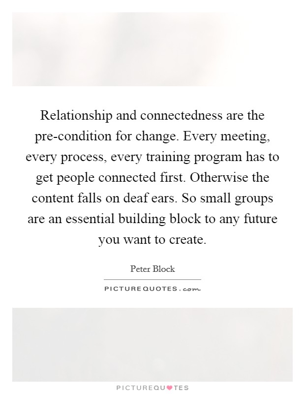 Relationship and connectedness are the pre-condition for change. Every meeting, every process, every training program has to get people connected first. Otherwise the content falls on deaf ears. So small groups are an essential building block to any future you want to create Picture Quote #1