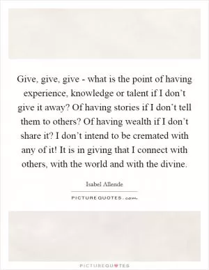 Give, give, give - what is the point of having experience, knowledge or talent if I don’t give it away? Of having stories if I don’t tell them to others? Of having wealth if I don’t share it? I don’t intend to be cremated with any of it! It is in giving that I connect with others, with the world and with the divine Picture Quote #1