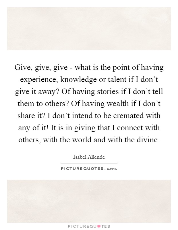 Give, give, give - what is the point of having experience, knowledge or talent if I don't give it away? Of having stories if I don't tell them to others? Of having wealth if I don't share it? I don't intend to be cremated with any of it! It is in giving that I connect with others, with the world and with the divine Picture Quote #1