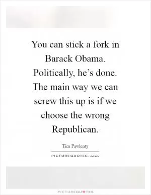 You can stick a fork in Barack Obama. Politically, he’s done. The main way we can screw this up is if we choose the wrong Republican Picture Quote #1