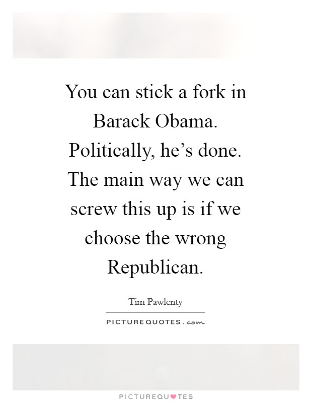 You can stick a fork in Barack Obama. Politically, he's done. The main way we can screw this up is if we choose the wrong Republican Picture Quote #1