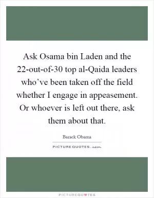 Ask Osama bin Laden and the 22-out-of-30 top al-Qaida leaders who’ve been taken off the field whether I engage in appeasement. Or whoever is left out there, ask them about that Picture Quote #1