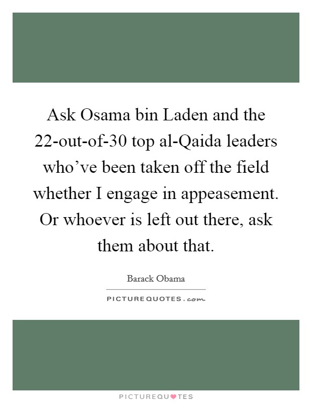 Ask Osama bin Laden and the 22-out-of-30 top al-Qaida leaders who've been taken off the field whether I engage in appeasement. Or whoever is left out there, ask them about that Picture Quote #1