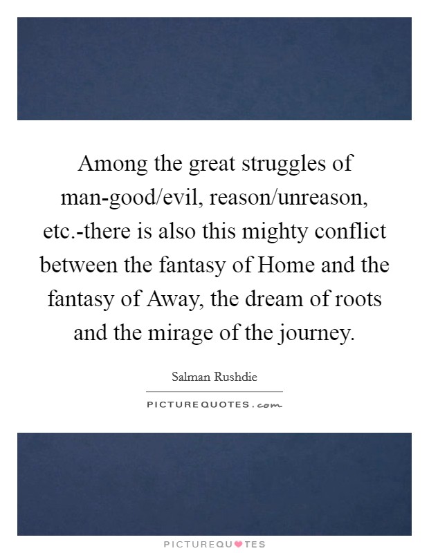 Among the great struggles of man-good/evil, reason/unreason, etc.-there is also this mighty conflict between the fantasy of Home and the fantasy of Away, the dream of roots and the mirage of the journey Picture Quote #1