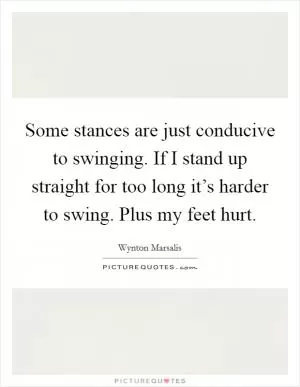 Some stances are just conducive to swinging. If I stand up straight for too long it’s harder to swing. Plus my feet hurt Picture Quote #1