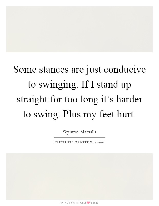 Some stances are just conducive to swinging. If I stand up straight for too long it's harder to swing. Plus my feet hurt Picture Quote #1