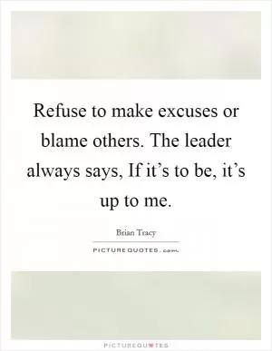 Refuse to make excuses or blame others. The leader always says, If it’s to be, it’s up to me Picture Quote #1