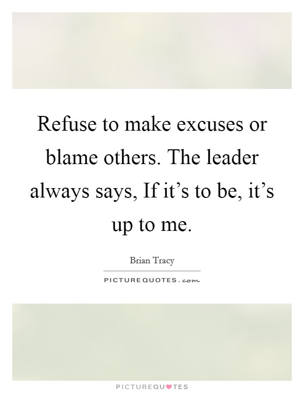 Refuse to make excuses or blame others. The leader always says, If it's to be, it's up to me Picture Quote #1