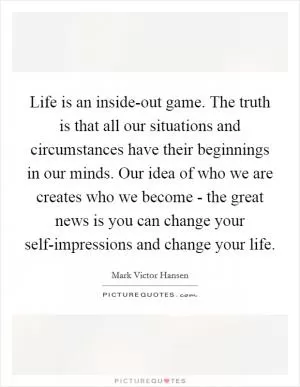Life is an inside-out game. The truth is that all our situations and circumstances have their beginnings in our minds. Our idea of who we are creates who we become - the great news is you can change your self-impressions and change your life Picture Quote #1