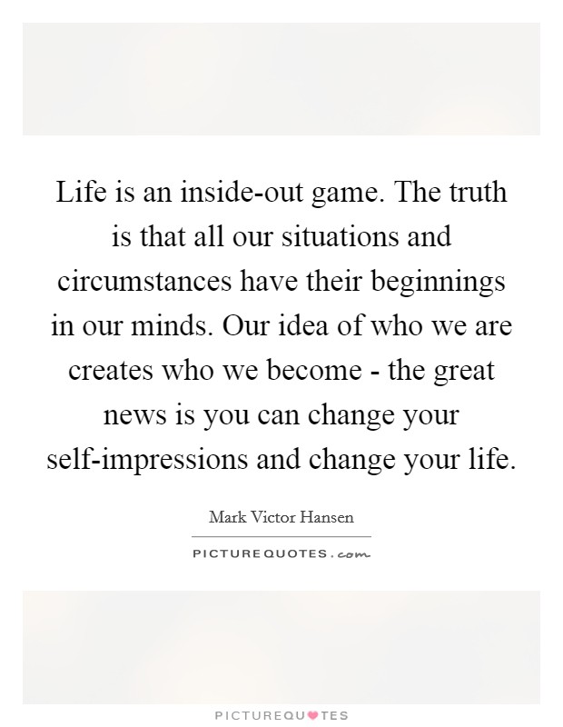 Life is an inside-out game. The truth is that all our situations and circumstances have their beginnings in our minds. Our idea of who we are creates who we become - the great news is you can change your self-impressions and change your life Picture Quote #1