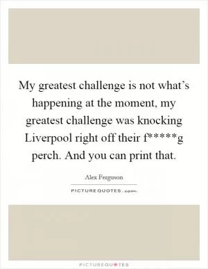 My greatest challenge is not what’s happening at the moment, my greatest challenge was knocking Liverpool right off their f*****g perch. And you can print that Picture Quote #1