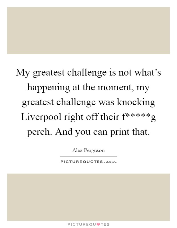 My greatest challenge is not what's happening at the moment, my greatest challenge was knocking Liverpool right off their f*****g perch. And you can print that Picture Quote #1