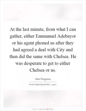 At the last minute, from what I can gather, either Emmanuel Adebayor or his agent phoned us after they had agreed a deal with City and then did the same with Chelsea. He was desperate to get to either Chelsea or us Picture Quote #1