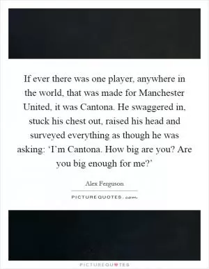 If ever there was one player, anywhere in the world, that was made for Manchester United, it was Cantona. He swaggered in, stuck his chest out, raised his head and surveyed everything as though he was asking: ‘I’m Cantona. How big are you? Are you big enough for me?’ Picture Quote #1