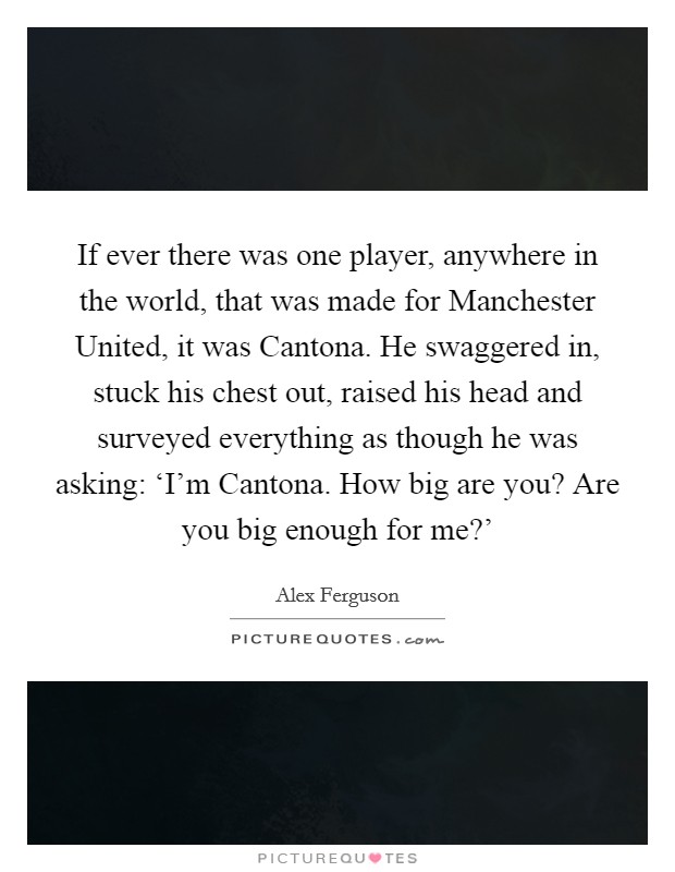 If ever there was one player, anywhere in the world, that was made for Manchester United, it was Cantona. He swaggered in, stuck his chest out, raised his head and surveyed everything as though he was asking: ‘I'm Cantona. How big are you? Are you big enough for me?' Picture Quote #1