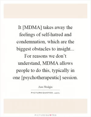 It [MDMA] takes away the feelings of self-hatred and condemnation, which are the biggest obstacles to insight... For reasons we don’t understand, MDMA allows people to do this, typically in one [psychotherapeutic] session Picture Quote #1