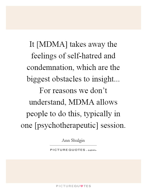 It [MDMA] takes away the feelings of self-hatred and condemnation, which are the biggest obstacles to insight... For reasons we don't understand, MDMA allows people to do this, typically in one [psychotherapeutic] session Picture Quote #1