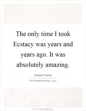 The only time I took Ecstacy was years and years ago. It was absolutely amazing Picture Quote #1