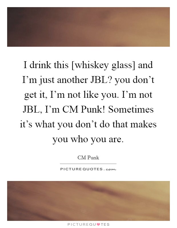 I drink this [whiskey glass] and I'm just another JBL? you don't get it, I'm not like you. I'm not JBL, I'm CM Punk! Sometimes it's what you don't do that makes you who you are Picture Quote #1