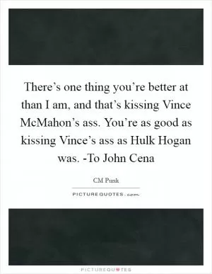 There’s one thing you’re better at than I am, and that’s kissing Vince McMahon’s ass. You’re as good as kissing Vince’s ass as Hulk Hogan was. -To John Cena Picture Quote #1