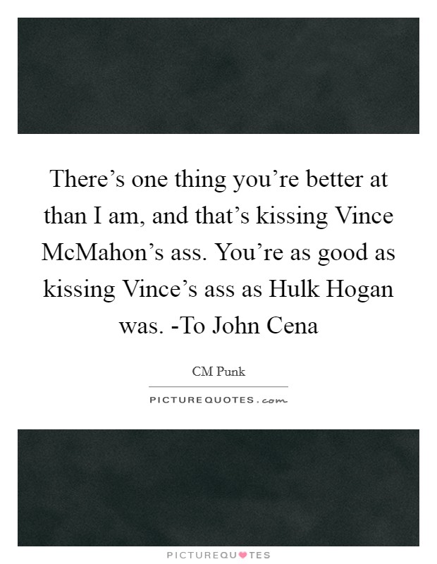 There's one thing you're better at than I am, and that's kissing Vince McMahon's ass. You're as good as kissing Vince's ass as Hulk Hogan was. -To John Cena Picture Quote #1