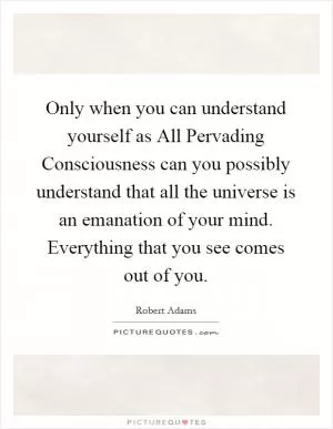 Only when you can understand yourself as All Pervading Consciousness can you possibly understand that all the universe is an emanation of your mind. Everything that you see comes out of you Picture Quote #1