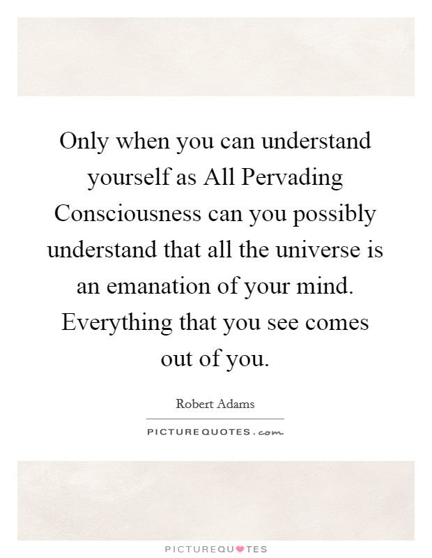 Only when you can understand yourself as All Pervading Consciousness can you possibly understand that all the universe is an emanation of your mind. Everything that you see comes out of you Picture Quote #1