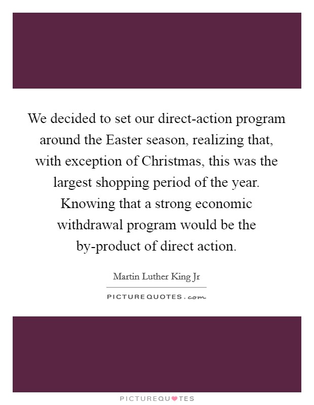 We decided to set our direct-action program around the Easter season, realizing that, with exception of Christmas, this was the largest shopping period of the year. Knowing that a strong economic withdrawal program would be the by-product of direct action Picture Quote #1
