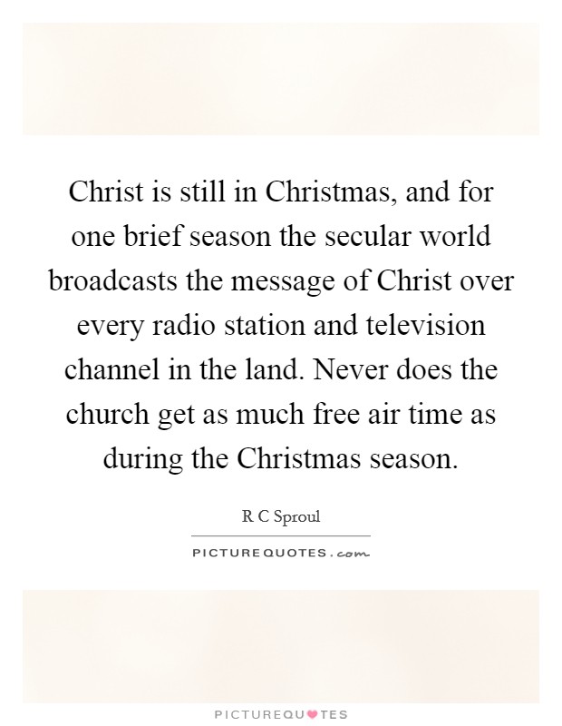 Christ is still in Christmas, and for one brief season the secular world broadcasts the message of Christ over every radio station and television channel in the land. Never does the church get as much free air time as during the Christmas season Picture Quote #1