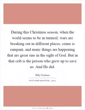 During this Christmas season, when the world seems to be in turmoil, wars are breaking out in different places, crime is rampant, and many things are happening that are great sins in the sight of God. But in that crib is the person who grew up to save us. And He did Picture Quote #1