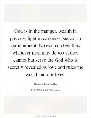 God is in the manger, wealth in poverty, light in darkness, succor in abandonment. No evil can befall us; whatever men may do to us, they cannot but serve the God who is secretly revealed as love and rules the world and our lives Picture Quote #1