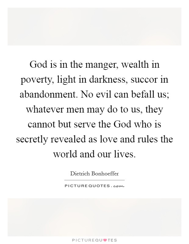 God is in the manger, wealth in poverty, light in darkness, succor in abandonment. No evil can befall us; whatever men may do to us, they cannot but serve the God who is secretly revealed as love and rules the world and our lives Picture Quote #1