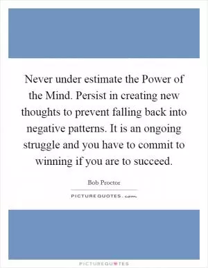 Never under estimate the Power of the Mind. Persist in creating new thoughts to prevent falling back into negative patterns. It is an ongoing struggle and you have to commit to winning if you are to succeed Picture Quote #1