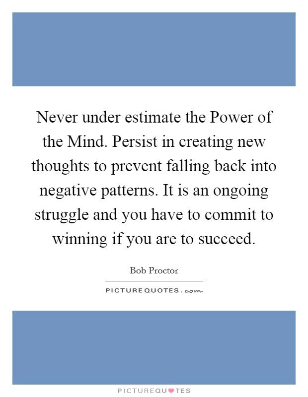 Never under estimate the Power of the Mind. Persist in creating new thoughts to prevent falling back into negative patterns. It is an ongoing struggle and you have to commit to winning if you are to succeed Picture Quote #1