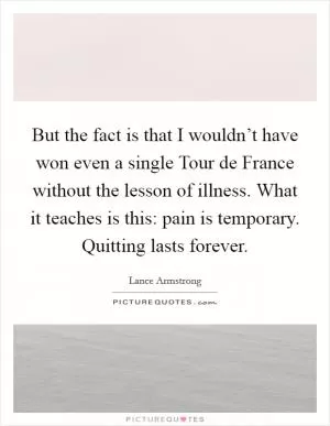 But the fact is that I wouldn’t have won even a single Tour de France without the lesson of illness. What it teaches is this: pain is temporary. Quitting lasts forever Picture Quote #1