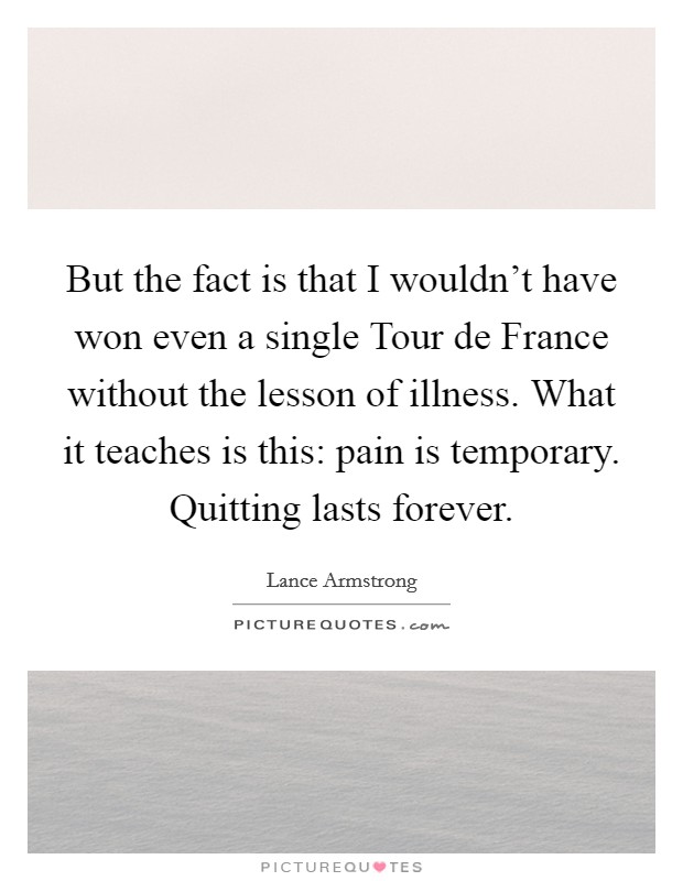 But the fact is that I wouldn't have won even a single Tour de France without the lesson of illness. What it teaches is this: pain is temporary. Quitting lasts forever Picture Quote #1