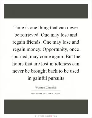 Time is one thing that can never be retrieved. One may lose and regain friends. One may lose and regain money. Opportunity, once spurned, may come again. But the hours that are lost in idleness can never be brought back to be used in gainful pursuits Picture Quote #1
