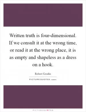 Written truth is four-dimensional. If we consult it at the wrong time, or read it at the wrong place, it is as empty and shapeless as a dress on a hook Picture Quote #1