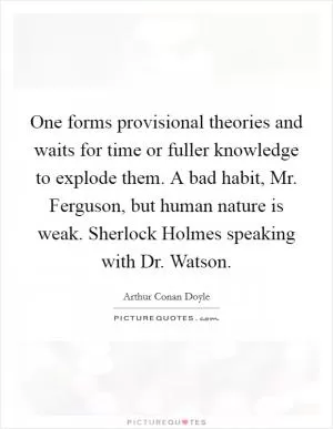 One forms provisional theories and waits for time or fuller knowledge to explode them. A bad habit, Mr. Ferguson, but human nature is weak. Sherlock Holmes speaking with Dr. Watson Picture Quote #1