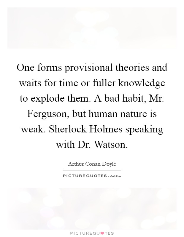 One forms provisional theories and waits for time or fuller knowledge to explode them. A bad habit, Mr. Ferguson, but human nature is weak. Sherlock Holmes speaking with Dr. Watson Picture Quote #1
