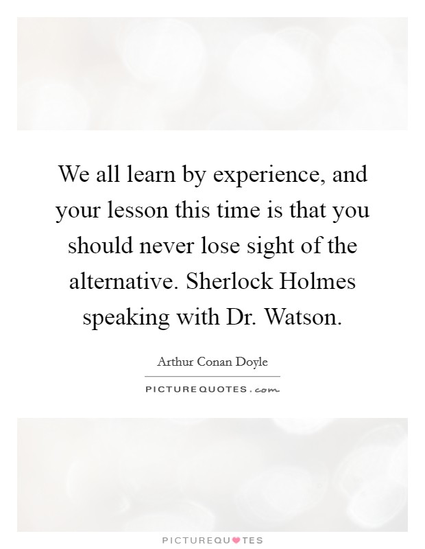 We all learn by experience, and your lesson this time is that you should never lose sight of the alternative. Sherlock Holmes speaking with Dr. Watson Picture Quote #1