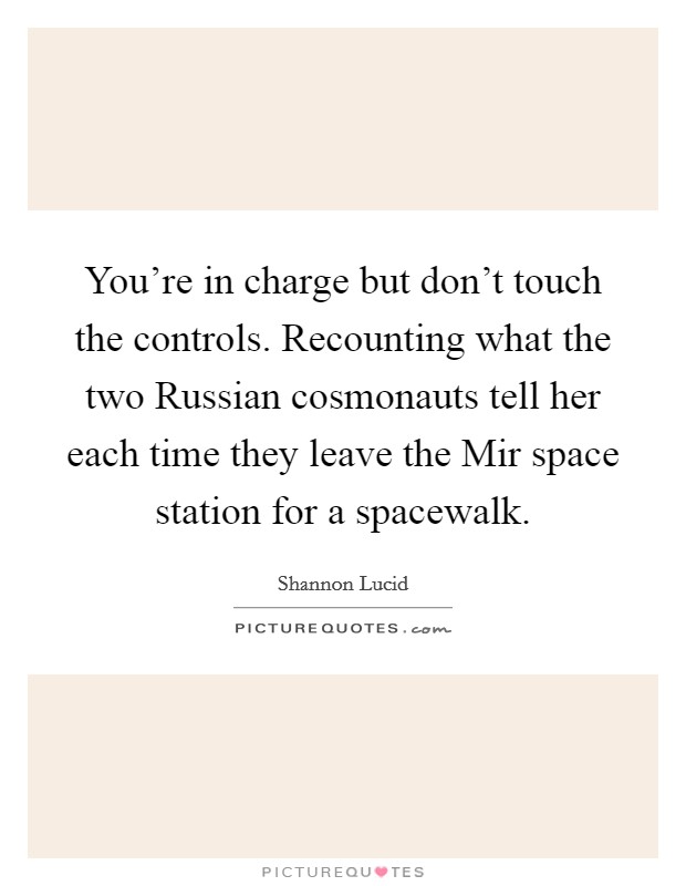You're in charge but don't touch the controls. Recounting what the two Russian cosmonauts tell her each time they leave the Mir space station for a spacewalk Picture Quote #1