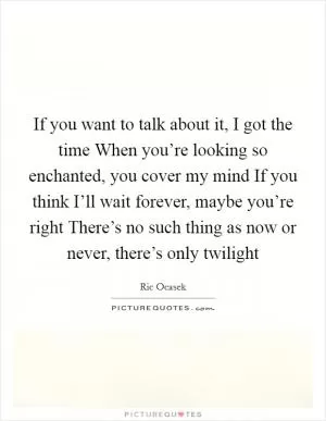 If you want to talk about it, I got the time When you’re looking so enchanted, you cover my mind If you think I’ll wait forever, maybe you’re right There’s no such thing as now or never, there’s only twilight Picture Quote #1